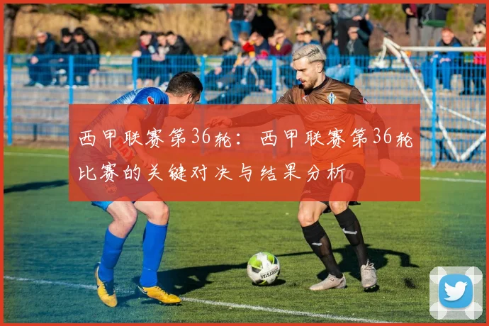 西甲联赛第36轮：西甲联赛第36轮比赛的关键对决与结果分析