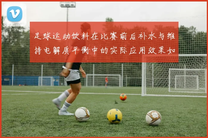 足球运动饮料在比赛前后补水与维持电解质平衡中的实际应用效果如何