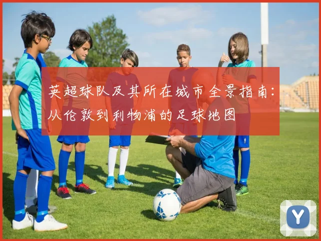 英超球队及其所在城市全景指南：从伦敦到利物浦的足球地图