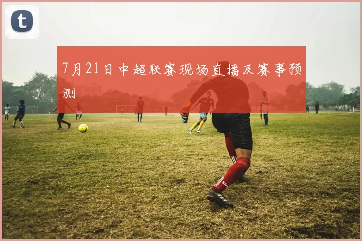 7月21日中超联赛现场直播及赛事预测
