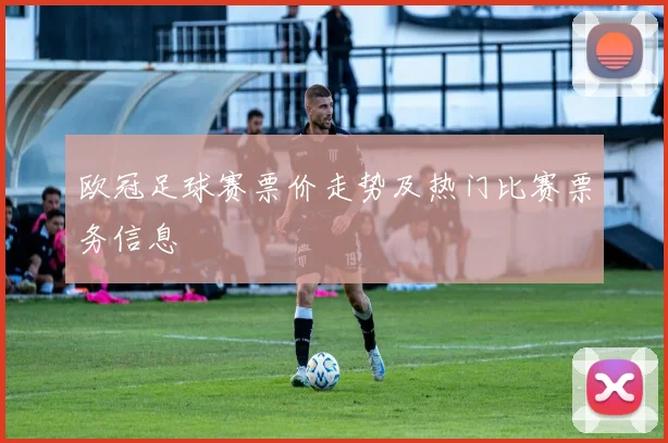 欧冠足球赛票价走势及热门比赛票务信息